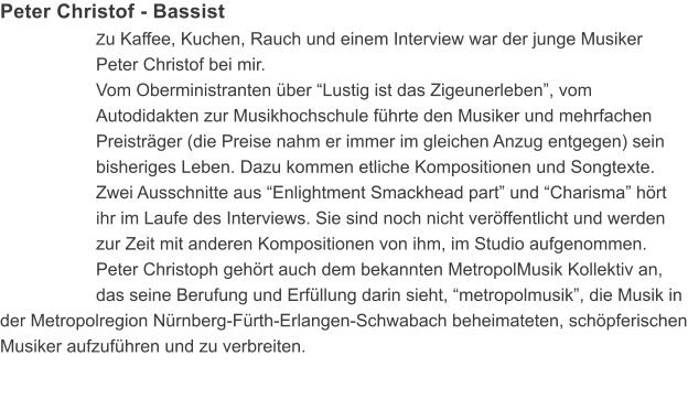Peter Christof - Bassist Zu Kaffee, Kuchen, Rauch und einem Interview war der junge Musiker Peter Christof bei mir. Vom Oberministranten �ber �Lustig ist das Zigeunerleben�, vom Autodidakten zur Musikhochschule f�hrte den Musiker und mehrfachen Preistr�ger (die Preise nahm er immer im gleichen Anzug entgegen) sein bisheriges Leben. Dazu kommen etliche Kompositionen und Songtexte. Zwei Ausschnitte aus �Enlightment Smackhead part� und �Charisma� h�rt ihr im Laufe des Interviews. Sie sind noch nicht ver�ffentlicht und werden zur Zeit mit anderen Kompositionen von ihm, im Studio aufgenommen. Peter Christoph geh�rt auch dem bekannten MetropolMusik Kollektiv an, das seine Berufung und Erf�llung darin sieht, �metropolmusik�, die Musik in der Metropolregion N�rnberg-F�rth-Erlangen-Schwabach beheimateten, sch�pferischen Musiker aufzuf�hren und zu verbreiten.