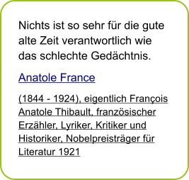 Nichts ist so sehr f�r die gute alte Zeit verantwortlich wie das schlechte Ged�chtnis. Anatole France (1844 - 1924), eigentlich Fran�ois Anatole Thibault, franz�sischer Erz�hler, Lyriker, Kritiker und Historiker, Nobelpreistr�ger f�r Literatur 1921